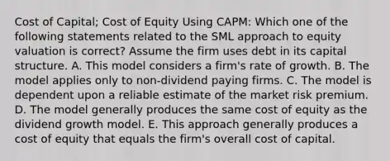 Cost of Capital; Cost of Equity Using CAPM: Which one of the following statements related to the SML approach to equity valuation is correct? Assume the firm uses debt in its capital structure. A. This model considers a firm's rate of growth. B. The model applies only to non-dividend paying firms. C. The model is dependent upon a reliable estimate of the market risk premium. D. The model generally produces the same cost of equity as the dividend growth model. E. This approach generally produces a cost of equity that equals the firm's overall cost of capital.