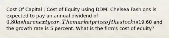 Cost Of Capital ; Cost of Equity using DDM: Chelsea Fashions is expected to pay an annual dividend of 0.80 a share next year. The market price of the stock is19.60 and the growth rate is 5 percent. What is the firm's cost of equity?