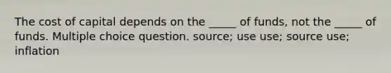 The cost of capital depends on the _____ of funds, not the _____ of funds. Multiple choice question. source; use use; source use; inflation