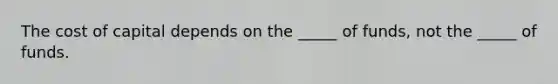 The cost of capital depends on the _____ of funds, not the _____ of funds.
