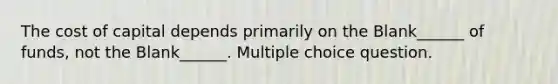 The cost of capital depends primarily on the Blank______ of funds, not the Blank______. Multiple choice question.