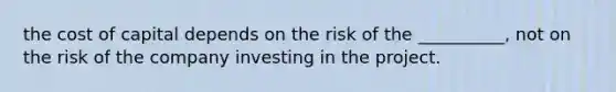 the cost of capital depends on the risk of the __________, not on the risk of the company investing in the project.