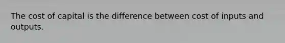 The cost of capital is the difference between cost of inputs and outputs.