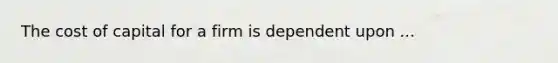 The cost of capital for a firm is dependent upon ...