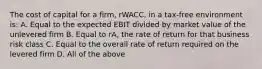 The cost of capital for a firm, rWACC, in a tax-free environment is: A. Equal to the expected EBIT divided by market value of the unlevered firm B. Equal to rA, the rate of return for that business risk class C. Equal to the overall rate of return required on the levered firm D. All of the above