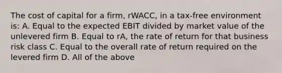 The cost of capital for a firm, rWACC, in a tax-free environment is: A. Equal to the expected EBIT divided by market value of the unlevered firm B. Equal to rA, the rate of return for that business risk class C. Equal to the overall rate of return required on the levered firm D. All of the above