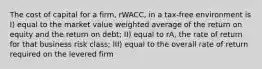 The cost of capital for a firm, rWACC, in a tax-free environment is I) equal to the market value weighted average of the return on equity and the return on debt; II) equal to rA, the rate of return for that business risk class; III) equal to the overall rate of return required on the levered firm