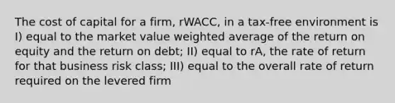 The cost of capital for a firm, rWACC, in a tax-free environment is I) equal to the market value weighted average of the return on equity and the return on debt; II) equal to rA, the rate of return for that business risk class; III) equal to the overall rate of return required on the levered firm