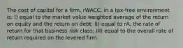 The cost of capital for a firm, rWACC, in a tax-free environment is: I) equal to the market value weighted average of the return on equity and the return on debt; II) equal to rA, the rate of return for that business risk class; III) equal to the overall rate of return required on the levered firm