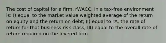 The cost of capital for a firm, rWACC, in a tax-free environment is: I) equal to the market value weighted average of the return on equity and the return on debt; II) equal to rA, the rate of return for that business risk class; III) equal to the overall rate of return required on the levered firm