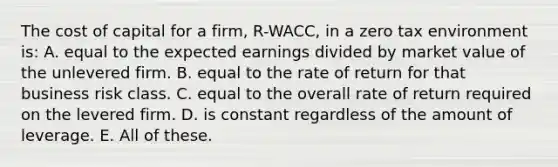 The cost of capital for a firm, R-WACC, in a zero tax environment is: A. equal to the expected earnings divided by market value of the unlevered firm. B. equal to the rate of return for that business risk class. C. equal to the overall rate of return required on the levered firm. D. is constant regardless of the amount of leverage. E. All of these.