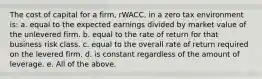 The cost of capital for a firm, rWACC, in a zero tax environment is: a. equal to the expected earnings divided by market value of the unlevered firm. b. equal to the rate of return for that business risk class. c. equal to the overall rate of return required on the levered firm. d. is constant regardless of the amount of leverage. e. All of the above.