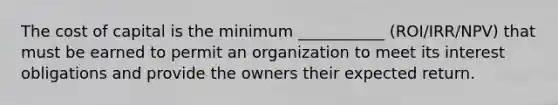 The cost of capital is the minimum ___________ (ROI/IRR/NPV) that must be earned to permit an organization to meet its interest obligations and provide the owners their expected return.