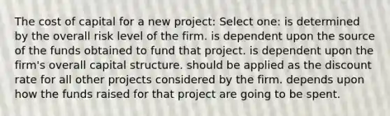 The cost of capital for a new project: Select one: is determined by the overall risk level of the firm. is dependent upon the source of the funds obtained to fund that project. is dependent upon the firm's overall capital structure. should be applied as the discount rate for all other projects considered by the firm. depends upon how the funds raised for that project are going to be spent.