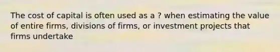 The cost of capital is often used as a ? when estimating the value of entire firms, divisions of firms, or investment projects that firms undertake