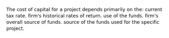 The cost of capital for a project depends primarily on the: current tax rate. firm's historical rates of return. use of the funds. firm's overall source of funds. source of the funds used for the specific project.