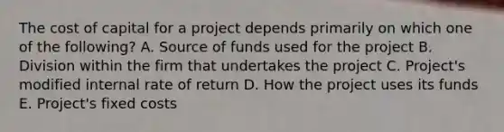 The cost of capital for a project depends primarily on which one of the following? A. Source of funds used for the project B. Division within the firm that undertakes the project C. Project's modified internal rate of return D. How the project uses its funds E. Project's fixed costs