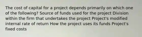 The cost of capital for a project depends primarily on which one of the following? Source of funds used for the project Division within the firm that undertakes the project Project's modified internal rate of return How the project uses its funds Project's fixed costs