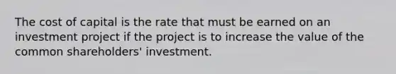 The cost of capital is the rate that must be earned on an investment project if the project is to increase the value of the common shareholders' investment.