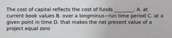 The cost of capital reflects the cost of funds​ ________. A. at current book values B. over a longminus−run time period C. at a given point in time D. that makes the net present value of a project equal zero