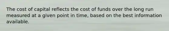 The cost of capital reflects the cost of funds over the long run measured at a given point in time, based on the best information available.