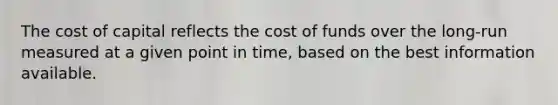 The cost of capital reflects the cost of funds over the long-run measured at a given point in time, based on the best information available.