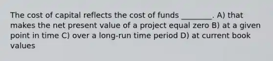 The cost of capital reflects the cost of funds ________. A) that makes the net present value of a project equal zero B) at a given point in time C) over a long-run time period D) at current book values