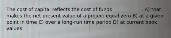 The cost of capital reflects the cost of funds ___________ . A) that makes the net present value of a project equal zero B) at a given point in time C) over a long-run time period D) at current book values