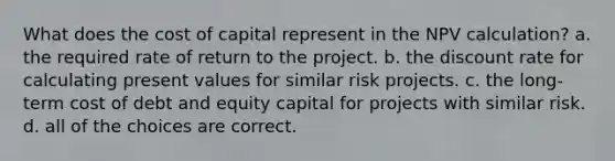 What does the cost of capital represent in the NPV calculation? a. the required rate of return to the project. b. the discount rate for calculating present values for similar risk projects. c. the long-term cost of debt and equity capital for projects with similar risk. d. all of the choices are correct.