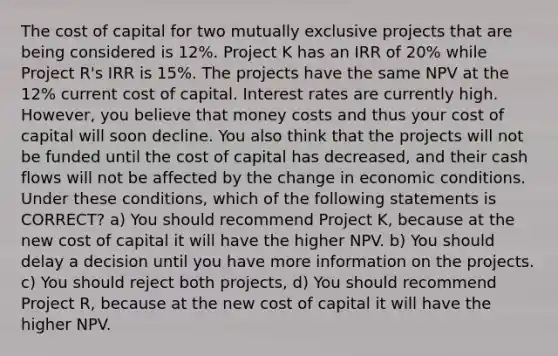 The cost of capital for two mutually exclusive projects that are being considered is 12%. Project K has an IRR of 20% while Project R's IRR is 15%. The projects have the same NPV at the 12% current cost of capital. Interest rates are currently high. However, you believe that money costs and thus your cost of capital will soon decline. You also think that the projects will not be funded until the cost of capital has decreased, and their cash flows will not be affected by the change in economic conditions. Under these conditions, which of the following statements is CORRECT? a) You should recommend Project K, because at the new cost of capital it will have the higher NPV. b) You should delay a decision until you have more information on the projects. c) You should reject both projects, d) You should recommend Project R, because at the new cost of capital it will have the higher NPV.