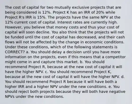 The cost of capital for two mutually exclusive projects that are being considered is 12%. Project K has an IRR of 20% while Project R's IRR is 15%. The projects have the same NPV at the 12% current cost of capital. Interest rates are currently high. However, you believe that money costs and thus your cost of capital will soon decline. You also think that the projects will not be funded until the cost of capital has decreased, and their cash flows will not be affected by the change in economic conditions. Under these conditions, which of the following statements is CORRECT? a. You should delay a decision until you have more information on the projects, even if this means that a competitor might come in and capture this market. b. You should recommend Project R, because at the new cost of capital it will have the higher NPV. c. You should recommend Project K, because at the new cost of capital it will have the higher NPV. d. You should recommend Project R because it will have both a higher IRR and a higher NPV under the new conditions. e. You should reject both projects because they will both have negative NPVs under the new conditions.