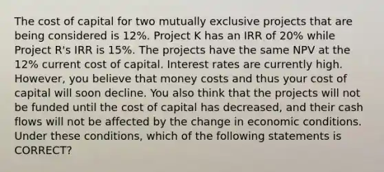 The cost of capital for two mutually exclusive projects that are being considered is 12%. Project K has an IRR of 20% while Project R's IRR is 15%. The projects have the same NPV at the 12% current cost of capital. Interest rates are currently high. However, you believe that money costs and thus your cost of capital will soon decline. You also think that the projects will not be funded until the cost of capital has decreased, and their cash flows will not be affected by the change in economic conditions. Under these conditions, which of the following statements is CORRECT?