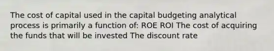 The cost of capital used in the capital budgeting analytical process is primarily a function of: ROE ROI The cost of acquiring the funds that will be invested The discount rate