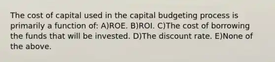 The cost of capital used in the capital budgeting process is primarily a function of: A)ROE. B)ROI. C)The cost of borrowing the funds that will be invested. D)The discount rate. E)None of the above.