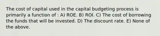 The cost of capital used in the capital budgeting process is primarily a function of : A) ROE. B) ROI. C) The cost of borrowing the funds that will be invested. D) The discount rate. E) None of the above.