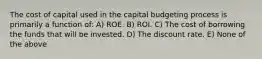 The cost of capital used in the capital budgeting process is primarily a function of: A) ROE. B) ROI. C) The cost of borrowing the funds that will be invested. D) The discount rate. E) None of the above