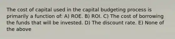 The cost of capital used in the capital budgeting process is primarily a function of: A) ROE. B) ROI. C) The cost of borrowing the funds that will be invested. D) The discount rate. E) None of the above