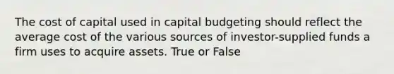 The cost of capital used in capital budgeting should reflect the average cost of the various sources of investor-supplied funds a firm uses to acquire assets. True or False