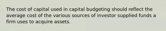 The cost of capital used in capital budgeting should reflect the average cost of the various sources of investor supplied funds a firm uses to acquire assets.