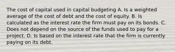 The cost of capital used in capital budgeting A. Is a weighted average of the cost of debt and the cost of equity. B. Is calculated as the interest rate the firm must pay on its bonds. C. Does not depend on the source of the funds used to pay for a project. D. Is based on the interest rate that the firm is currently paying on its debt.