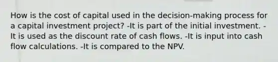 How is the cost of capital used in the decision-making process for a capital investment project? -It is part of the initial investment. -It is used as the discount rate of cash flows. -It is input into cash flow calculations. -It is compared to the NPV.