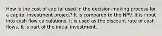 How is the cost of capital used in the decision-making process for a capital investment project? It is compared to the NPV. It is input into cash flow calculations. It is used as the discount rate of cash flows. It is part of the initial investment.