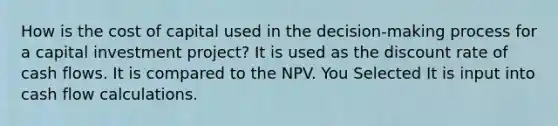 How is the cost of capital used in the decision-making process for a capital investment project? It is used as the discount rate of cash flows. It is compared to the NPV. You Selected It is input into cash flow calculations.