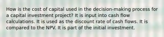 How is the cost of capital used in the decision-making process for a capital investment project? It is input into cash flow calculations. It is used as the discount rate of cash flows. It is compared to the NPV. It is part of the initial investment.