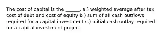 The cost of capital is the ______. a.) weighted average after tax cost of debt and cost of equity b.) sum of all cash outflows required for a capital investment c.) initial cash outlay required for a capital investment project