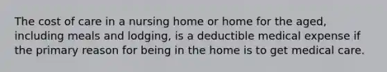 The cost of care in a nursing home or home for the aged, including meals and lodging, is a deductible medical expense if the primary reason for being in the home is to get medical care.