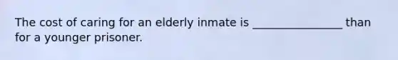 The cost of caring for an elderly inmate is ________________ than for a younger prisoner.