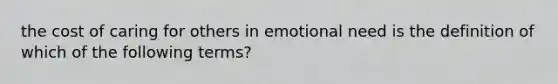 the cost of caring for others in emotional need is the definition of which of the following terms?