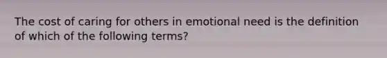 The cost of caring for others in emotional need is the definition of which of the following terms?