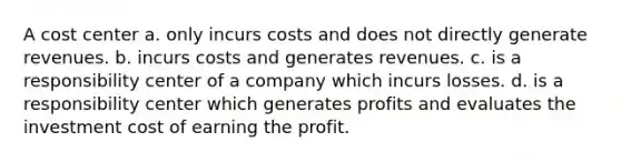 A cost center a. only incurs costs and does not directly generate revenues. b. incurs costs and generates revenues. c. is a responsibility center of a company which incurs losses. d. is a responsibility center which generates profits and evaluates the investment cost of earning the profit.